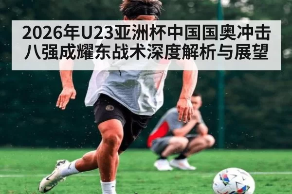 2026年U23亚洲杯中国国奥冲击八强成耀东战术深度解析与展望